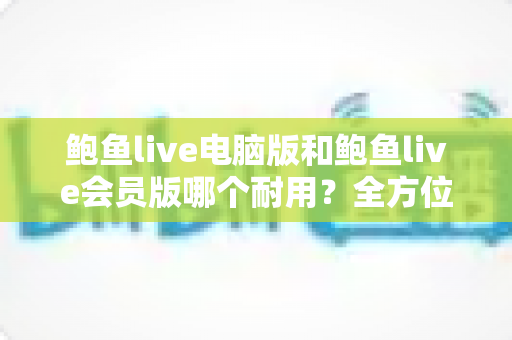 鲍鱼live电脑版和鲍鱼live会员版哪个耐用?全方位对比分析与实用选择指南 鲍鱼live电脑版和鲍鱼live会员版哪个耐用?全方位对比分析与实用选择指南