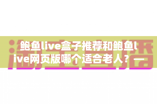 鲍鱼live盒子推荐和鲍鱼live网页版哪个适合老人?——帮长辈找到最省心的观看方式 鲍鱼live盒子推荐和鲍鱼live网页版哪个适合老人?——帮长辈找到最省心的观看方式