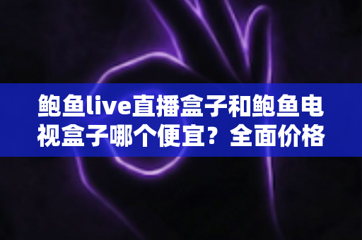 鲍鱼live直播盒子和鲍鱼电视盒子哪个便宜？全面价格对比与高性价比选购攻略
