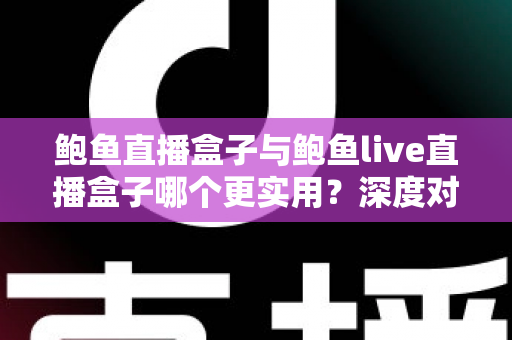 鲍鱼直播盒子与鲍鱼live直播盒子哪个更实用？深度对比评测与选购全指南