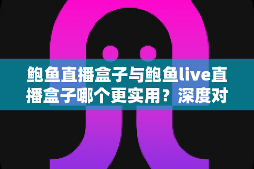 鲍鱼直播盒子与鲍鱼live直播盒子哪个更实用？深度对比评测与选购全指南