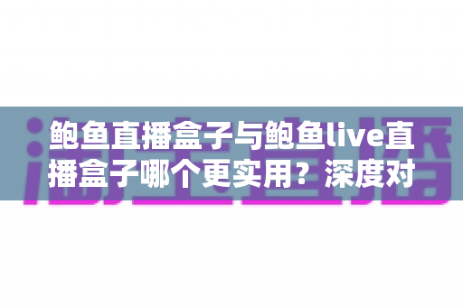 鲍鱼直播盒子与鲍鱼live直播盒子哪个更实用？深度对比评测与选购全指南