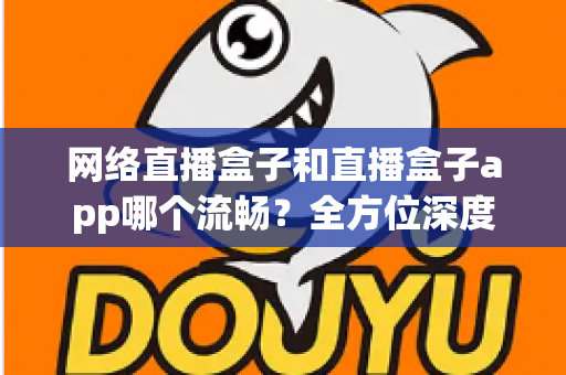 网络直播盒子和直播盒子app哪个流畅？全方位深度对比，助你打造丝滑不卡顿的专业直播体验