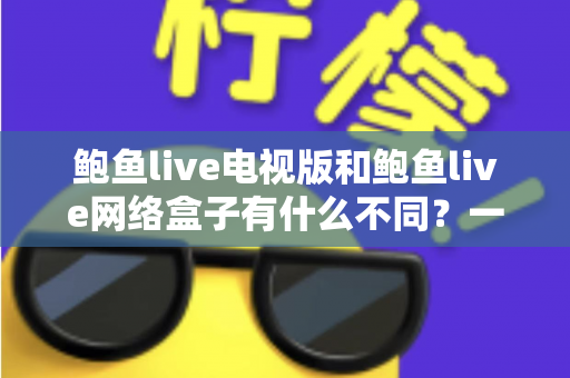 鲍鱼live电视版和鲍鱼live网络盒子有什么不同？一文读懂两大版本差异，帮你选对观影方案