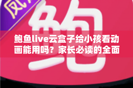 鲍鱼live云盒子给小孩看动画能用吗？家长必读的全面评测与安全观看指南