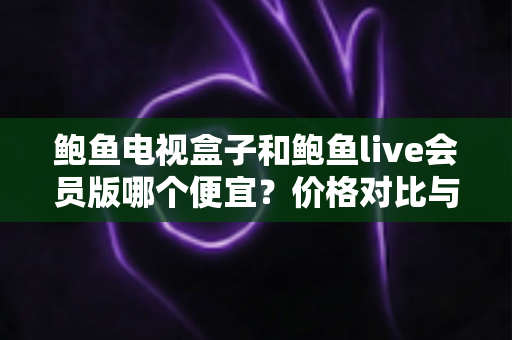 鲍鱼电视盒子和鲍鱼live会员版哪个便宜?价格对比与省钱选购全指南 鲍鱼电视盒子和鲍鱼live会员版哪个便宜?价格对比与省钱选购全指南