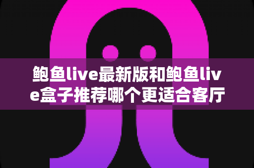 鲍鱼live最新版和鲍鱼live盒子推荐哪个更适合客厅？——客厅大屏观影方案全维度对比与选购指南