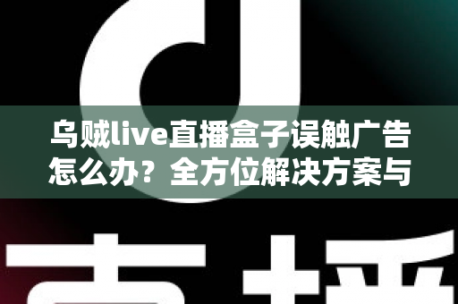 乌贼live直播盒子误触广告怎么办？全方位解决方案与实用预防技巧，助你畅享清爽观影体验