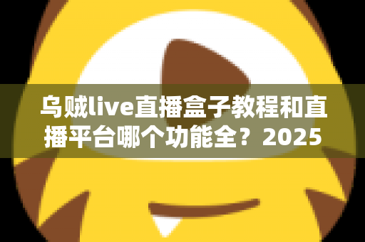 乌贼live直播盒子教程和直播平台哪个功能全?2025最新使用指南与平台功能深度测评 乌贼live直播盒子教程和直播平台哪个功能全?2025最新使用指南与平台功能深度测评