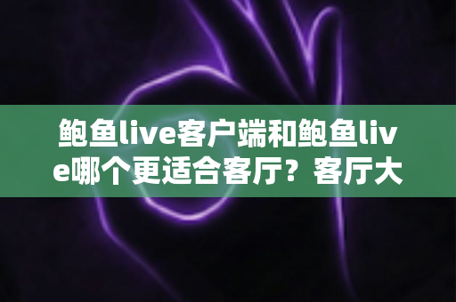 鲍鱼live客户端和鲍鱼live哪个更适合客厅？客厅大屏观看体验全方位对比与选择指南