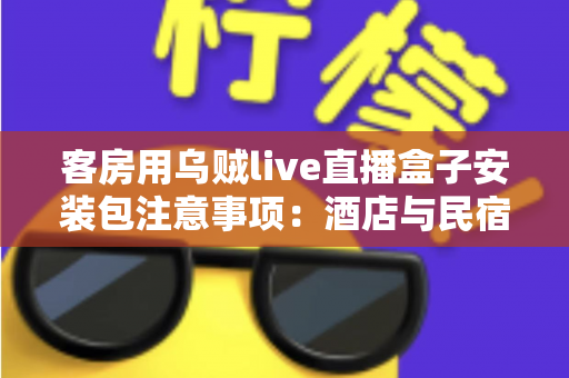 客房用乌贼live直播盒子安装包注意事项:酒店与民宿客房直播设备安全安装全流程指南 客房用乌贼live直播盒子安装包注意事项:酒店与民宿客房直播设备安全安装全流程指南