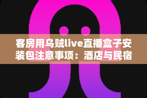 客房用乌贼live直播盒子安装包注意事项：酒店与民宿客房直播设备安全安装全流程指南