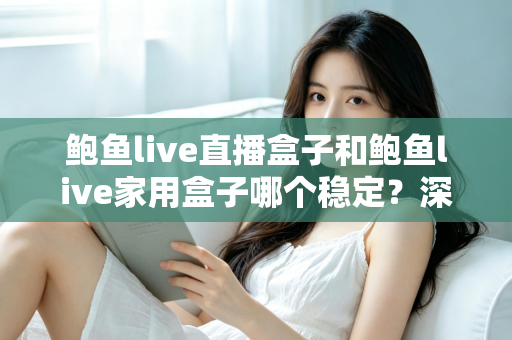 鲍鱼live直播盒子和鲍鱼live家用盒子哪个稳定？深度对比帮你选对不踩坑