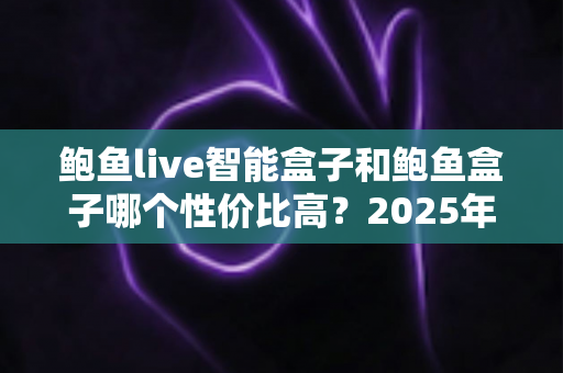 鲍鱼live智能盒子和鲍鱼盒子哪个性价比高？2025年超实用选购对比全解析，看完不再纠结