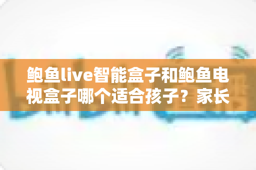 鲍鱼live智能盒子和鲍鱼电视盒子哪个适合孩子？家长必读的深度选购指南与避坑建议