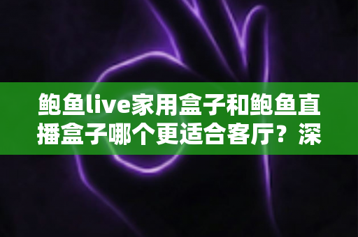 鲍鱼live家用盒子和鲍鱼直播盒子哪个更适合客厅？深度对比解析帮你选对不踩坑