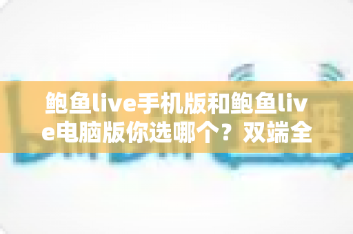 鲍鱼live手机版和鲍鱼live电脑版你选哪个？双端全面对比与实用选择指南