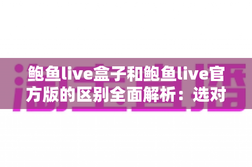 鲍鱼live盒子和鲍鱼live官方版的区别全面解析:选对版本,用得更安心 鲍鱼live盒子和鲍鱼live官方版的区别全面解析:选对版本,用得更安心