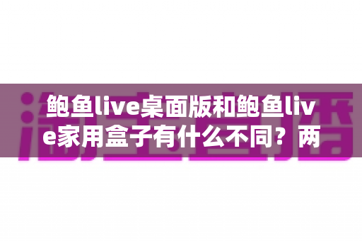 鲍鱼live桌面版和鲍鱼live家用盒子有什么不同？两大版本全方位对比与选购指南