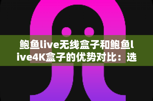 鲍鱼live无线盒子和鲍鱼live4K盒子的优势对比：选购前必读的深度解析指南