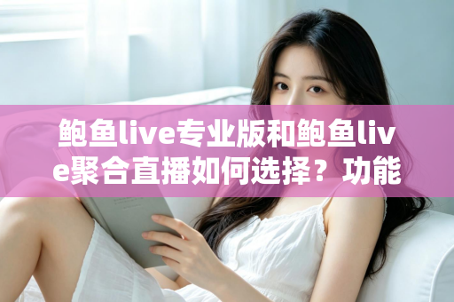 鲍鱼live专业版和鲍鱼live聚合直播如何选择？功能、场景与需求全方位选型指南
