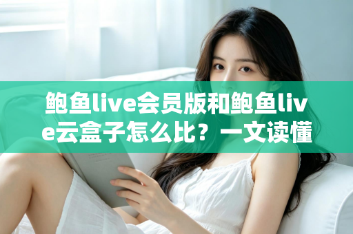 鲍鱼live会员版和鲍鱼live云盒子怎么比？一文读懂区别、体验、费用与选择建议
