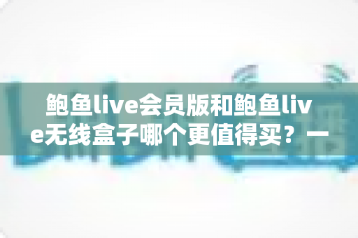 鲍鱼live会员版和鲍鱼live无线盒子哪个更值得买？一篇看懂的全面对比指南