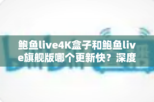 鲍鱼live4K盒子和鲍鱼live旗舰版哪个更新快？深度对比分析与选购指南
