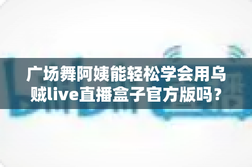 广场舞阿姨能轻松学会用乌贼live直播盒子官方版吗?零基础也能上手的直播新体验全解析 广场舞阿姨能轻松学会用乌贼live直播盒子官方版吗?零基础也能上手的直播新体验全解析