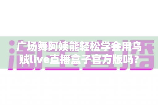 广场舞阿姨能轻松学会用乌贼live直播盒子官方版吗？零基础也能上手的直播新体验全解析