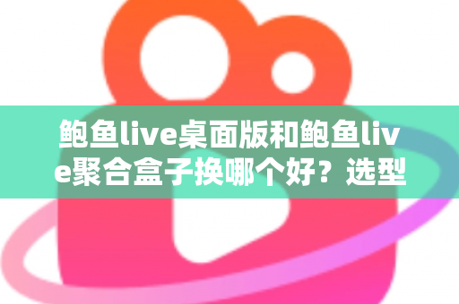 鲍鱼live桌面版和鲍鱼live聚合盒子换哪个好？选型对比与实用建议全解析