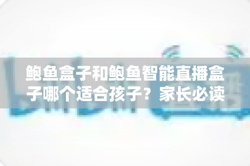 鲍鱼盒子和鲍鱼智能直播盒子哪个适合孩子?家长必读的选购与安全使用指南 鲍鱼盒子和鲍鱼智能直播盒子哪个适合孩子?家长必读的选购与安全使用指南