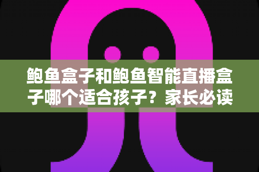 鲍鱼盒子和鲍鱼智能直播盒子哪个适合孩子?家长必读的选购与安全使用指南 鲍鱼盒子和鲍鱼智能直播盒子哪个适合孩子?家长必读的选购与安全使用指南