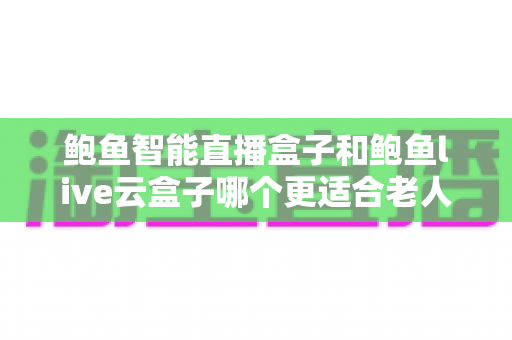 鲍鱼智能直播盒子和鲍鱼live云盒子哪个更适合老人用？专为中老年用户打造的电视盒子选购指南与真实体验分享