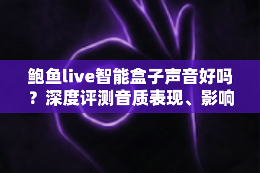 鲍鱼live智能盒子声音好吗？深度评测音质表现、影响因素与优化技巧全指南
