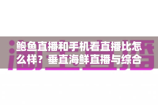 鲍鱼直播和手机看直播比怎么样?垂直海鲜直播与综合平台观看体验的全面对比解析 鲍鱼直播和手机看直播比怎么样?垂直海鲜直播与综合平台观看体验的全面对比解析