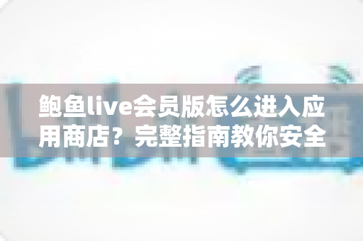 鲍鱼live会员版怎么进入应用商店?完整指南教你安全快捷地访问应用商店 鲍鱼live会员版怎么进入应用商店?完整指南教你安全快捷地访问应用商店