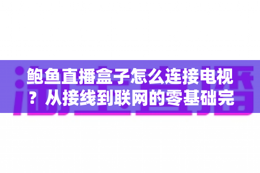 鲍鱼直播盒子怎么连接电视？从接线到联网的零基础完整设置指南