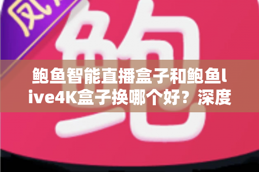 鲍鱼智能直播盒子和鲍鱼live4K盒子换哪个好？深度对比解析，帮你选出最值得入手的升级方案