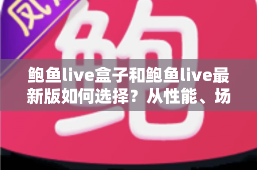 鲍鱼live盒子和鲍鱼live最新版如何选择？从性能、场景到预算的全方位深度对比指南
