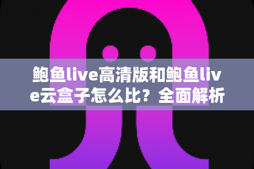 鲍鱼live高清版和鲍鱼live云盒子怎么比？全面解析两大版本差异与选择指南