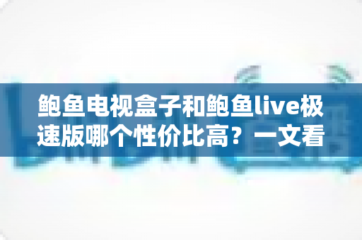 鲍鱼电视盒子和鲍鱼live极速版哪个性价比高？一文看懂选购全攻略