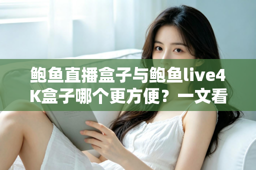 鲍鱼直播盒子与鲍鱼live4K盒子哪个更方便？一文看懂两款热门电视盒子的安装、操作与使用体验，帮你选对家庭观影好帮手