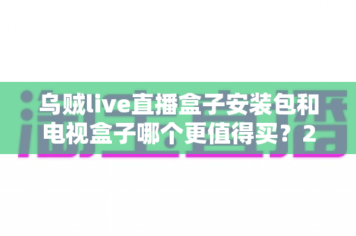 乌贼live直播盒子安装包和电视盒子哪个更值得买？2025年家庭观影选购全攻略深度解析