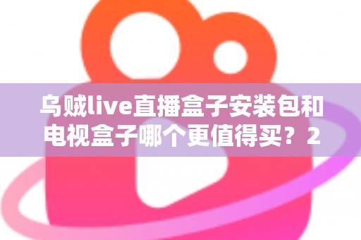 乌贼live直播盒子安装包和电视盒子哪个更值得买？2025年家庭观影选购全攻略深度解析