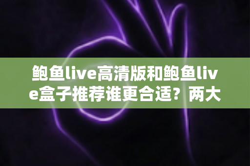 鲍鱼live高清版和鲍鱼live盒子推荐谁更合适？两大版本全面对比，帮你选对最适合的观看方案