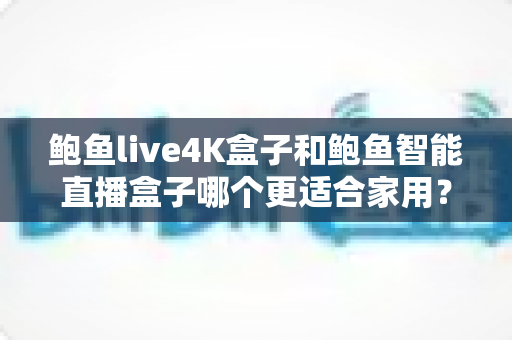 鲍鱼live4K盒子和鲍鱼智能直播盒子哪个更适合家用？家庭影音盒子深度对比与选购避坑指南