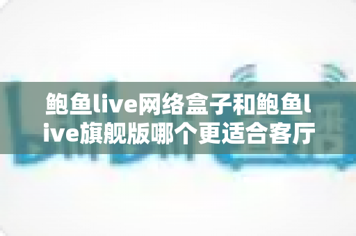 鲍鱼live网络盒子和鲍鱼live旗舰版哪个更适合客厅？2025年家庭观影设备深度选购指南