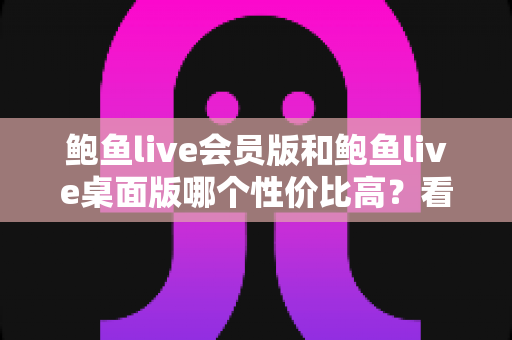 鲍鱼live会员版和鲍鱼live桌面版哪个性价比高？看懂这几点再决定不迟