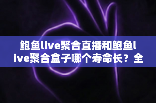 鲍鱼live聚合直播和鲍鱼live聚合盒子哪个寿命长？全面解析两者使用寿命差异与选购保养指南
